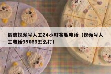 微信视频号人工24小时客服电话（视频号人工电话95066怎么打）