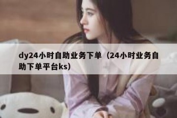 dy24小时自助业务下单（24小时业务自助下单平台ks）