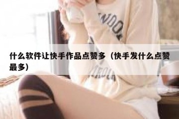 什么软件让快手作品点赞多（快手发什么点赞最多）