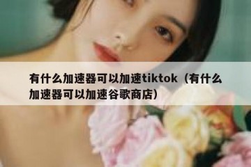 有什么加速器可以加速tiktok（有什么加速器可以加速谷歌商店）