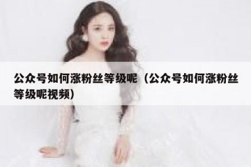 公众号如何涨粉丝等级呢（公众号如何涨粉丝等级呢视频）
