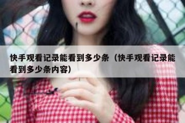 快手观看记录能看到多少条（快手观看记录能看到多少条内容）