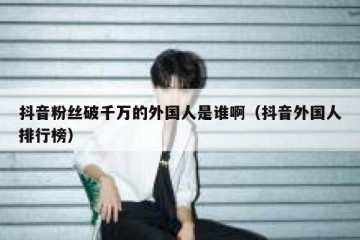 抖音粉丝破千万的外国人是谁啊（抖音外国人排行榜）
