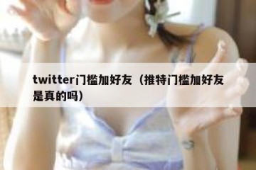 twitter门槛加好友（推特门槛加好友是真的吗）