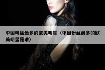 中国粉丝最多的欧美明星（中国粉丝最多的欧美明星是谁）
