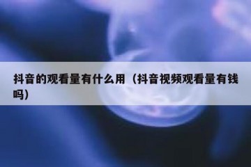 抖音的观看量有什么用（抖音视频观看量有钱吗）