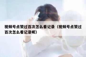 视频号点赞过百次怎么看记录（视频号点赞过百次怎么看记录呢）
