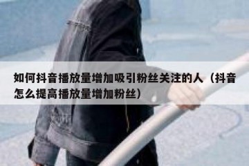 如何抖音播放量增加吸引粉丝关注的人（抖音怎么提高播放量增加粉丝）