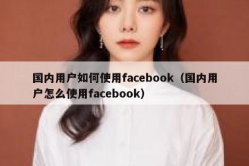 国内用户如何使用facebook（国内用户怎么使用facebook）