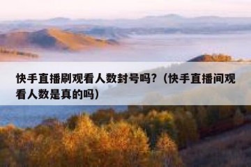 快手直播刷观看人数封号吗?（快手直播间观看人数是真的吗）