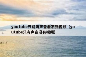 youtube只能听声音看不到视频（youtube只有声音没有视频）