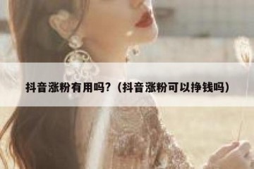 抖音涨粉有用吗?（抖音涨粉可以挣钱吗）
