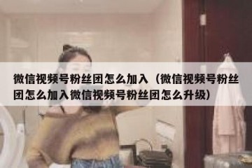 微信视频号粉丝团怎么加入（微信视频号粉丝团怎么加入微信视频号粉丝团怎么升级）