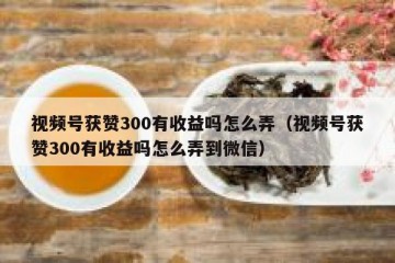 视频号获赞300有收益吗怎么弄（视频号获赞300有收益吗怎么弄到微信）