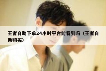 王者自助下单24小时平台能看到吗（王者自动购买）