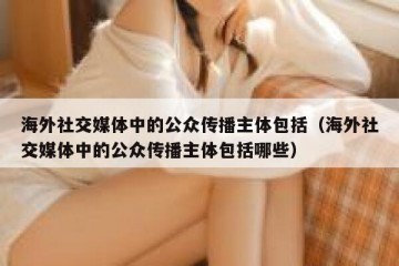 海外社交媒体中的公众传播主体包括（海外社交媒体中的公众传播主体包括哪些）