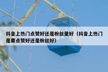 抖音上热门点赞好还是粉丝量好（抖音上热门是要点赞好还是粉丝好）