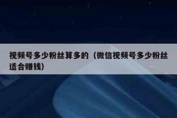 视频号多少粉丝算多的（微信视频号多少粉丝适合赚钱）