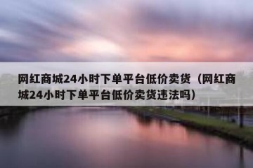 网红商城24小时下单平台低价卖货（网红商城24小时下单平台低价卖货违法吗）