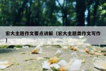 宏大主题作文要点讲解（宏大主题类作文写作）