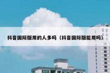 抖音国际版用的人多吗（抖音国际版能用吗）