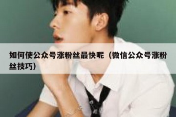 如何使公众号涨粉丝最快呢（微信公众号涨粉丝技巧）