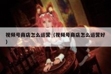 视频号商店怎么运营（视频号商店怎么运营好）