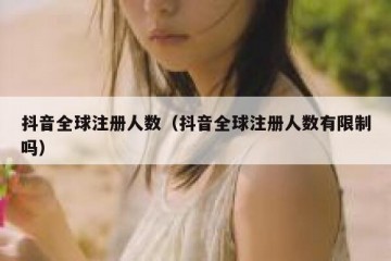 抖音全球注册人数（抖音全球注册人数有限制吗）