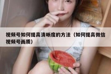 视频号如何提高清晰度的方法（如何提高微信视频号画质）