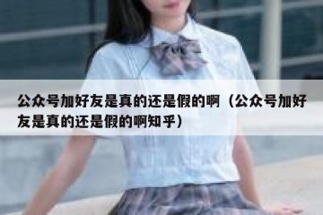 公众号加好友是真的还是假的啊（公众号加好友是真的还是假的啊知乎）