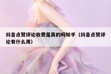 抖音点赞评论收费是真的吗知乎（抖音点赞评论有什么用）