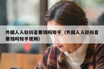 外国人入驻抖音要钱吗知乎（外国人入驻抖音要钱吗知乎视频）