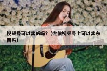 视频号可以卖货吗?（微信视频号上可以卖东西吗）