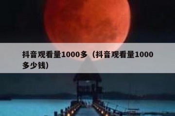 抖音观看量1000多（抖音观看量1000多少钱）