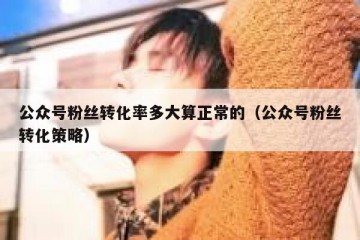 公众号粉丝转化率多大算正常的（公众号粉丝转化策略）