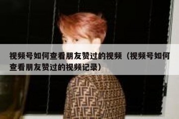 视频号如何查看朋友赞过的视频（视频号如何查看朋友赞过的视频记录）