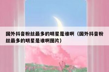 国外抖音粉丝最多的明星是谁啊（国外抖音粉丝最多的明星是谁啊图片）