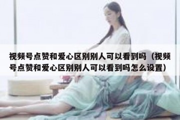 视频号点赞和爱心区别别人可以看到吗（视频号点赞和爱心区别别人可以看到吗怎么设置）