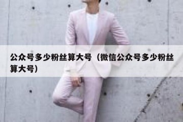 公众号多少粉丝算大号（微信公众号多少粉丝算大号）