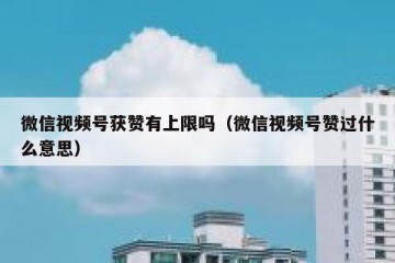 微信视频号获赞有上限吗（微信视频号赞过什么意思）