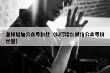 怎样增加公众号粉丝（如何增加微信公众号粉丝量）
