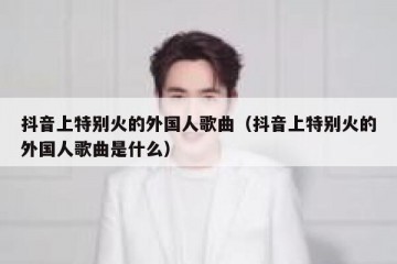 抖音上特别火的外国人歌曲（抖音上特别火的外国人歌曲是什么）