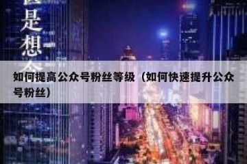 如何提高公众号粉丝等级（如何快速提升公众号粉丝）