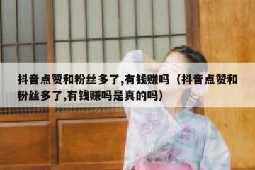 抖音点赞和粉丝多了,有钱赚吗（抖音点赞和粉丝多了,有钱赚吗是真的吗）