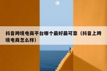 抖音跨境电商平台哪个最好最可靠（抖音上跨境电商怎么样）