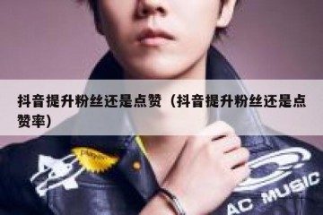 抖音提升粉丝还是点赞（抖音提升粉丝还是点赞率）