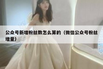 公众号新增粉丝数怎么算的（微信公众号粉丝增量）