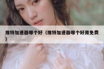 推特加速器哪个好（推特加速器哪个好用免费）