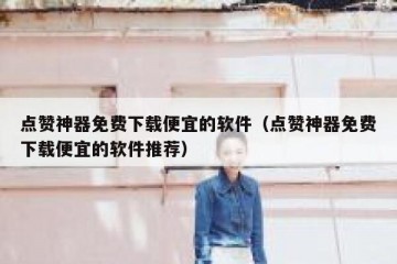 点赞神器免费下载便宜的软件（点赞神器免费下载便宜的软件推荐）