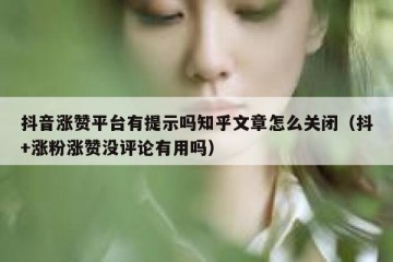 抖音涨赞平台有提示吗知乎文章怎么关闭（抖+涨粉涨赞没评论有用吗）